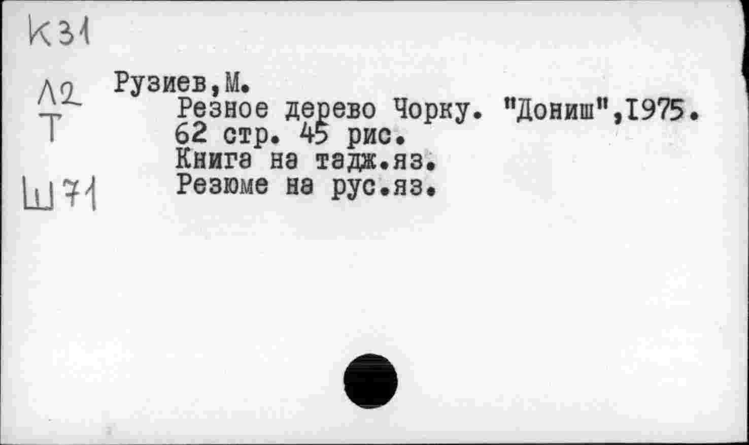 ﻿км
лг т	Рузиев,М. Резное дерево Чорку. пДониш",1975 62 стр. 45 рис. Книга на тадж.яз.
	Резюме на рус.яз.